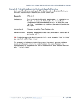 CHAPTER 22: SEARCHING E-SWORD USING REGULAR EXPRESSIONS

Example 2: Finding Words Beginning/Ending with Specific Characters
        Let’s search for all names starting with “P” and ending with “r”. Since both first names
        and place are capitalized in the Bible, this search will find both.

        Search for:            bP(w)+rb

        Explanation:           The “b” commands define our word boundary. “P” represents the
                               first letter. “r” represents the last letter. “w” means all word
                               characters and the parenthesis forces the “+” to apply only to the
                               “w”. The “+” matches one or more word characters in between the
                               “P” and “r”.

        Verses found:          All verses containing: Peter, Potiphar, etc.

        Verses not found:      All verses are excluded unless they contain a word starting with “P”
                               and ending with “r”.

        TIP: The above search has word boundaries. So if a verse ends with “Peter.” or “Peter;”
        our search will not find those verses!

        For our search to include punctuation (or non-word characters), we must modify our
        search to include zero or more non-word characters. Non-word characters are
        represented by “W” and we can find zero or more instances of the previous character
        with “*”: bP(w)+rb(W)*




e-Sword User’s Guide, Copyright © 2012 by BibleSupport.com                              P a g e 239
 