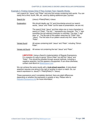 CHAPTER 22: SEARCHING E-SWORD USING REGULAR EXPRESSIONS

Example 3: Finding Verses Only If They Contain Two+ Specific Words.
        Let’s search for “Jesus” and “Peter” and only find verses containing both words. You can
        easily find a third, fourth, fifth, etc. word by adding additional pipe | symbol.

        Search for:            (Jesus).+Peter|(Peter).+Jesus

        Explanation:           We should ideally use “b” word boundaries around our search
                               words, “Jesus” and “Peter” but for ease of presentation, we are not.

                               The search finds “Jesus” and then skips one or more characters in
                               search of “Peter”. The dot “.” represents any character. The “+” sign
                               quantifies the dot wildcard character to unlimited. The pipe “|” sign
                               says “or”. The flip side of this pattern searches for “Peter” then
                               “Jesus”. The first side of our pattern would only find “Jesus” then
                               “Peter”.

        Verses found:          All verses containing both “Jesus” and “Peter”, including “Simon
                               Peter”.

        Verses not found:      All verses not containing the text “Jesus” and “Peter”.


                LIMITATION: Using e-Sword’s implementation of Regular Expressions,
                I’m unaware of a way to ignore “Simon Peter” but still find “Jesus” and
                “Peter”. This should be possible through several methods, including a
                negative assertion, but this appears unsupported. If can show otherwise,
                contact Josh Bond on BibleSupport.com

        We can achieve the same results with a look-ahead assertion. A look-ahead
        assertion requires one string to the right of another to return a match. So, our
        search expression is: Jesus(?=.*Peter)|Peter(?=.*Jesus)

        These expressions aren’t completely identical, there are slight differences
        depending on whether the expression is greedy or lazy. Please refer to
        Regular-Expressions.info for more information.




e-Sword User’s Guide, Copyright © 2012 by BibleSupport.com                               P a g e 240
 