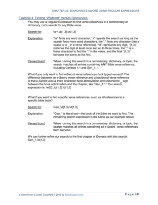 CHAPTER 22: SEARCHING E-SWORD USING REGULAR EXPRESSIONS

Example 4: Finding “Wildcard” Verses References.
        You may use a Regular Expression to find verse references in a commentary or
        dictionary. Let’s search for any Bible verse.

        Search for:            w+.d{1,3}:d{1,3}

        Explanation:           “w” finds any word character, “+” repeats the search as long as the
                               search finds more word characters, the “.” finds any character (like a
                               space or a _ in a verse reference), “d” represents any digit, “{1,3}”
                               matches the digit at least once and up to three times, the “:” is a
                               literal character to find the “:” in the verse, and the final “{1,3}”
                               behaves the same as the first.

        Verses found:          When running this search in a commentary, dictionary, or topic, the
                               search matches all entries containing ANY Bible verse reference,
                               including Genesis 1:1 and Gen_1:1.

        What if you only want to find e-Sword verse references (tool tipped verses)? The
        difference between an e-Sword verse reference and a traditional verse reference
        is that e-Sword uses a three character book abbreviation and underscore _ sign
        between the book abbreviation and the chapter, like “Gen_1:1”. Our search
        expression is: w{3}_d{1,3}:d{1,3}


        What if you want to find specific verse references, such as all references to a
        specific bible book?

        Search for:            Gen_d{1,3}:d{1,3}

        Explanation:           “Gen_” is literal text—the book of the Bible we want to find. The
                               remaining search expression is the same as our example above.

        Verses found:          When running this search in a commentary, dictionary, or topic, the
                               search matches all entries containing all e-Sword verse references
                               from Genesis.

        We can further refine our search to the first chapter of Genesis with this search:
        Gen_1:d{1,3}




e-Sword User’s Guide, Copyright © 2012 by BibleSupport.com                                P a g e 241
 
