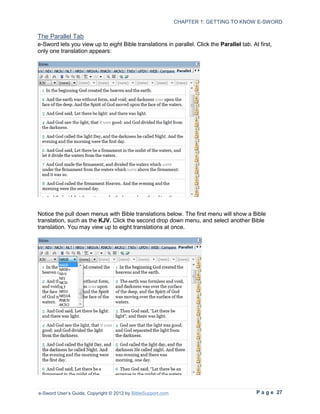 CHAPTER 1: GETTING TO KNOW E-SWORD

The Parallel Tab
e-Sword lets you view up to eight Bible translations in parallel. Click the Parallel tab. At first,
only one translation appears:




Notice the pull down menus with Bible translations below. The first menu will show a Bible
translation, such as the KJV. Click the second drop down menu, and select another Bible
translation. You may view up to eight translations at once.




e-Sword User’s Guide, Copyright © 2012 by BibleSupport.com                                  P a g e 27
 