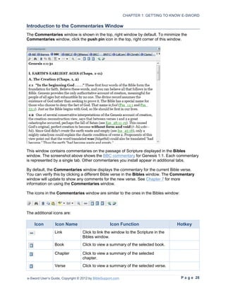 CHAPTER 1: GETTING TO KNOW E-SWORD

Introduction to the Commentaries Window
The Commentaries window is shown in the top, right window by default. To minimize the
Commentaries window, click the push pin icon in the top, right corner of this window.




This window contains commentaries on the passage of Scripture displayed in the Bibles
window. The screenshot above shows the BBC commentary for Genesis 1:1. Each commentary
is represented by a single tab. Other commentaries you install appear in additional tabs.

By default, the Commentaries window displays the commentary for the current Bible verse.
You can verify this by clicking a different Bible verse in the Bibles window. The Commentary
window will update to show any comments for the new verse. See Chapter 7 for more
information on using the Commentaries window.

The icons in the Commentaries window are similar to the ones in the Bibles window:



The additional icons are:

    Icon         Icon Name                          Icon Function                    Hotkey
                 Link             Click to link the window to the Scripture in the
                                  Bibles window.
                 Book             Click to view a summary of the selected book.

                 Chapter          Click to view a summary of the selected
                                  chapter.
                 Verse            Click to view a summary of the selected verse.


e-Sword User’s Guide, Copyright © 2012 by BibleSupport.com                            P a g e 28
 