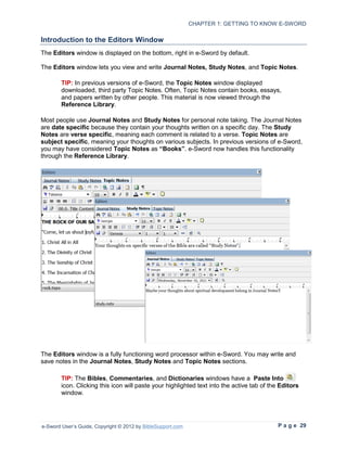 CHAPTER 1: GETTING TO KNOW E-SWORD

Introduction to the Editors Window
The Editors window is displayed on the bottom, right in e-Sword by default.

The Editors window lets you view and write Journal Notes, Study Notes, and Topic Notes.

        TIP: In previous versions of e-Sword, the Topic Notes window displayed
        downloaded, third party Topic Notes. Often, Topic Notes contain books, essays,
        and papers written by other people. This material is now viewed through the
        Reference Library.

Most people use Journal Notes and Study Notes for personal note taking. The Journal Notes
are date specific because they contain your thoughts written on a specific day. The Study
Notes are verse specific, meaning each comment is related to a verse. Topic Notes are
subject specific, meaning your thoughts on various subjects. In previous versions of e-Sword,
you may have considered Topic Notes as “Books”. e-Sword now handles this functionality
through the Reference Library.




The Editors window is a fully functioning word processor within e-Sword. You may write and
save notes in the Journal Notes, Study Notes and Topic Notes sections.

        TIP: The Bibles, Commentaries, and Dictionaries windows have a Paste Into
        icon. Clicking this icon will paste your highlighted text into the active tab of the Editors
        window.




e-Sword User’s Guide, Copyright © 2012 by BibleSupport.com                                 P a g e 29
 