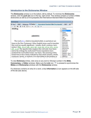 CHAPTER 1: GETTING TO KNOW E-SWORD

Introduction to the Dictionaries Window
The Dictionaries window is on the bottom, left by default. To minimize the Dictionaries
window, click the push pin icon in the top, right corner. This window contains a number of Bible
dictionaries as well as an Encyclopedia (the International Standard Bible Encyclopedia).




To view Dictionary entries, click once on any word or Strong's number in the Bible,
Commentary, or Editor windows. Make sure the Link icon          is pressed to synchronize the
Bibles and Dictionaries windows with the Dictionaries window.

If a dictionary contains an entry for a word, a blue Information (i) icon appears on the left side
of the tab (see above).




e-Sword User’s Guide, Copyright © 2012 by BibleSupport.com                               P a g e 30
 