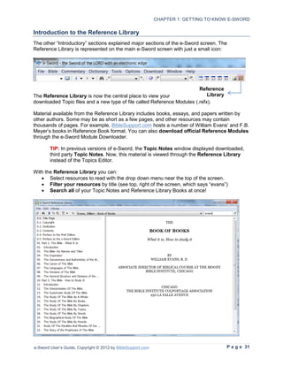 CHAPTER 1: GETTING TO KNOW E-SWORD

Introduction to the Reference Library
The other “Introductory” sections explained major sections of the e-Sword screen. The
Reference Library is represented on the main e-Sword screen with just a small icon:




                                                                         Reference
The Reference Library is now the central place to view your                  Library
downloaded Topic files and a new type of file called Reference Modules (.refx).

Material available from the Reference Library includes books, essays, and papers written by
other authors. Some may be as short as a few pages, and other resources may contain
thousands of pages. For example, BibleSupport.com hosts a number of William Evans’ and F.B.
Meyer’s books in Reference Book format. You can also download official Reference Modules
through the e-Sword Module Downloader.

        TIP: In previous versions of e-Sword, the Topic Notes window displayed downloaded,
        third party Topic Notes. Now, this material is viewed through the Reference Library
        instead of the Topics Editor.

With the Reference Library you can:
   • Select resources to read with the drop down menu near the top of the screen.
   • Filter your resources by title (see top, right of the screen, which says “evans”)
   • Search all of your Topic Notes and Reference Library Books at once!




e-Sword User’s Guide, Copyright © 2012 by BibleSupport.com                             P a g e 31
 