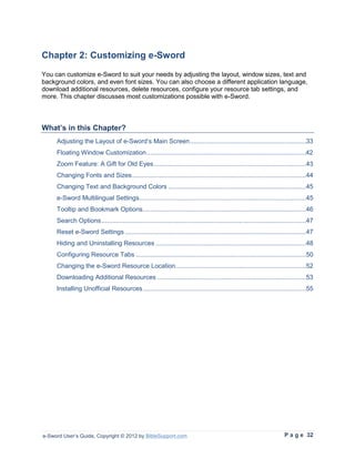 Chapter 2: Customizing e-Sword
You can customize e-Sword to suit your needs by adjusting the layout, window sizes, text and
background colors, and even font sizes. You can also choose a different application language,
download additional resources, delete resources, configure your resource tab settings, and
more. This chapter discusses most customizations possible with e-Sword.



What’s in this Chapter?
     Adjusting the Layout of e-Sword’s Main Screen ................................................................33
     Floating Window Customization ........................................................................................42
     Zoom Feature: A Gift for Old Eyes ....................................................................................43
     Changing Fonts and Sizes ................................................................................................44
     Changing Text and Background Colors ............................................................................45
     e-Sword Multilingual Settings ............................................................................................45
     Tooltip and Bookmark Options ..........................................................................................46
     Search Options .................................................................................................................47
     Reset e-Sword Settings ....................................................................................................47
     Hiding and Uninstalling Resources ...................................................................................48
     Configuring Resource Tabs ..............................................................................................50
     Changing the e-Sword Resource Location ........................................................................52
     Downloading Additional Resources ..................................................................................53
     Installing Unofficial Resources ..........................................................................................55




e-Sword User’s Guide, Copyright © 2012 by BibleSupport.com                                                              P a g e 32
 