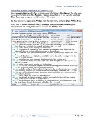CHAPTER 2: CUSTOMIZING E-SWORD

Maximizing Window Panes With the Window Menu
You may maximize any of the four windows panes to full screen. Click Window from the main
menu, and then click one of the Maximized options shown below. In our example, we chose
Bible Maximized to expand the Bibles window full screen.

To show all windows again, click Window from the main menu, and click Show All Windows.

If you need to switch between Show All Windows and one of the Maximized options
frequently, use the hotkey combinations shown in the Window menu:




e-Sword User’s Guide, Copyright © 2012 by BibleSupport.com                        P a g e 34
 