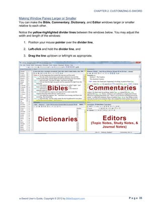 CHAPTER 2: CUSTOMIZING E-SWORD

Making Window Panes Larger or Smaller
You can make the Bible, Commentary, Dictionary, and Editor windows larger or smaller
relative to each other.

Notice the yellow-highlighted divider lines between the windows below. You may adjust the
width and length of the windows:

   1. Position your mouse pointer over the divider line,

   2. Left-click and hold the divider line, and

   3. Drag the line up/down or left/right as appropriate.




e-Sword User’s Guide, Copyright © 2012 by BibleSupport.com                        P a g e 35
 