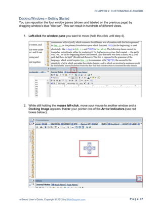 CHAPTER 2: CUSTOMIZING E-SWORD

Docking Windows – Getting Started
You can reposition the four window panes (shown and labeled on the previous page) by
dragging window’s blue "title bar". This can result in hundreds of different views.


   1. Left-click the window pane you want to move (hold this click until step 4).




   2. While still holding the mouse left-click, move your mouse to another window and a
      Docking Image appears. Hover your pointer one of the Arrow Indicators (see red
      boxes below ).




e-Sword User’s Guide, Copyright © 2012 by BibleSupport.com                          P a g e 37
 