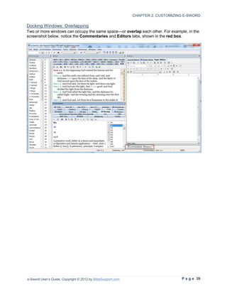 CHAPTER 2: CUSTOMIZING E-SWORD

Docking Windows: Overlapping
Two or more windows can occupy the same space—or overlap each other. For example, in the
screenshot below, notice the Commentaries and Editors tabs, shown in the red box.




e-Sword User’s Guide, Copyright © 2012 by BibleSupport.com                        P a g e 39
 