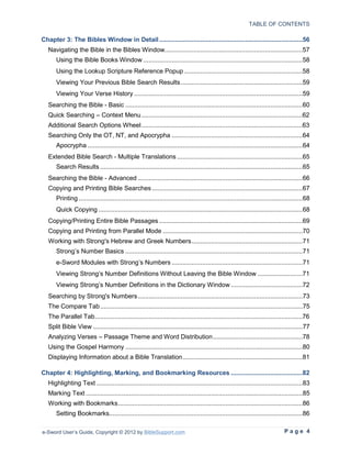TABLE OF CONTENTS

Chapter 3: The Bibles Window in Detail ................................................................................56
   Navigating the Bible in the Bibles Window.............................................................................57
       Using the Bible Books Window .........................................................................................58
       Using the Lookup Scripture Reference Popup ..................................................................58
       Viewing Your Previous Bible Search Results ....................................................................59
       Viewing Your Verse History ..............................................................................................59
   Searching the Bible - Basic ...................................................................................................60
   Quick Searching – Context Menu ..........................................................................................62
   Additional Search Options Wheel ..........................................................................................63
   Searching Only the OT, NT, and Apocrypha .........................................................................64
       Apocrypha ........................................................................................................................64
   Extended Bible Search - Multiple Translations ......................................................................65
       Search Results .................................................................................................................65
   Searching the Bible - Advanced ............................................................................................66
   Copying and Printing Bible Searches ....................................................................................67
       Printing .............................................................................................................................68
       Quick Copying ..................................................................................................................68
   Copying/Printing Entire Bible Passages ................................................................................69
   Copying and Printing from Parallel Mode ..............................................................................70
   Working with Strong's Hebrew and Greek Numbers ..............................................................71
       Strong’s Number Basics ...................................................................................................71
       e-Sword Modules with Strong’s Numbers .........................................................................71
       Viewing Strong’s Number Definitions Without Leaving the Bible Window .........................71
       Viewing Strong’s Number Definitions in the Dictionary Window ........................................72
   Searching by Strong's Numbers ............................................................................................73
   The Compare Tab .................................................................................................................75
   The Parallel Tab ....................................................................................................................76
   Split Bible View .....................................................................................................................77
   Analyzing Verses – Passage Theme and Word Distribution ..................................................78
   Using the Gospel Harmony ...................................................................................................80
   Displaying Information about a Bible Translation ...................................................................81

Chapter 4: Highlighting, Marking, and Bookmarking Resources ........................................82
   Highlighting Text ...................................................................................................................83
   Marking Text .........................................................................................................................85
   Working with Bookmarks .......................................................................................................86
       Setting Bookmarks............................................................................................................86

e-Sword User’s Guide, Copyright © 2012 by BibleSupport.com                                                                       Page 4
 