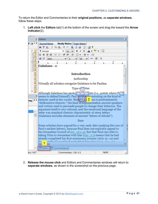 CHAPTER 2: CUSTOMIZING E-SWORD

To return the Editor and Commentaries to their original positions, as separate windows,
follow these steps:

   1. Left click the Editors tab(1) at the bottom of the screen and drag the toward the Arrow
      Indicator(2).




   2. Release the mouse click and Editors and Commentaries windows will return to
      separate windows, as shown in the screenshot on the previous page.




e-Sword User’s Guide, Copyright © 2012 by BibleSupport.com                          P a g e 41
 