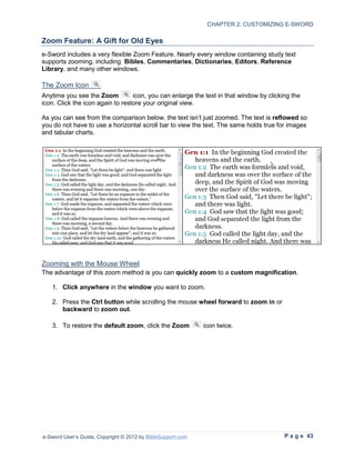 CHAPTER 2: CUSTOMIZING E-SWORD

Zoom Feature: A Gift for Old Eyes
e-Sword includes a very flexible Zoom Feature. Nearly every window containing study text
supports zooming, including Bibles, Commentaries, Dictionaries, Editors, Reference
Library, and many other windows.

The Zoom Icon
Anytime you see the Zoom          icon, you can enlarge the text in that window by clicking the
icon. Click the icon again to restore your original view.

As you can see from the comparison below, the text isn’t just zoomed. The text is reflowed so
you do not have to use a horizontal scroll bar to view the text. The same holds true for images
and tabular charts.




Zooming with the Mouse Wheel
The advantage of this zoom method is you can quickly zoom to a custom magnification.

   1. Click anywhere in the window you want to zoom.

   2. Press the Ctrl button while scrolling the mouse wheel forward to zoom in or
      backward to zoom out.

   3. To restore the default zoom, click the Zoom            icon twice.




e-Sword User’s Guide, Copyright © 2012 by BibleSupport.com                               P a g e 43
 