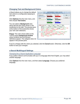 CHAPTER 2: CUSTOMIZING E-SWORD

Changing Text and Background Colors
e-Sword allows you to change the default
text colors to a configuration pleasing to
your eye.

Click Options from the main menu, and
then choose Text Colors.

You can select a Background color,
along with the text colors shown in the
screenshot to the right. The preview pane
at the bottom of the screenshot shows
your new color selections.

Popup: This color choice refers to the
ToolTip popup background window
where scripture text and Strong’s
definitions appear. This category does not
appear in the preview pane.

If you’re unhappy with the colors you selected, click the Cancel button. Otherwise, click the OK
button to save your changes.


e-Sword Multilingual Settings
Changing the e-Sword Application Language
If you prefer e-Sword communicates with you in a language other than English, you may select
another language.

Click Options from the main menu, and then select Language. Choose your preferred
language.




e-Sword User’s Guide, Copyright © 2012 by BibleSupport.com                            P a g e 45
 
