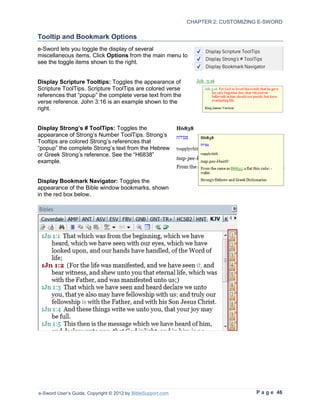 CHAPTER 2: CUSTOMIZING E-SWORD

Tooltip and Bookmark Options
e-Sword lets you toggle the display of several
miscellaneous items. Click Options from the main menu to
see the toggle items shown to the right.


Display Scripture Tooltips: Toggles the appearance of
Scripture ToolTips. Scripture ToolTips are colored verse
references that “popup” the complete verse text from the
verse reference. John 3:16 is an example shown to the
right.


Display Strong’s # ToolTips: Toggles the
appearance of Strong’s Number ToolTips. Strong’s
Tooltips are colored Strong’s references that
“popup” the complete Strong’s text from the Hebrew
or Greek Strong’s reference. See the “H6838”
example.


Display Bookmark Navigator: Toggles the
appearance of the Bible window bookmarks, shown
in the red box below.




e-Sword User’s Guide, Copyright © 2012 by BibleSupport.com                        P a g e 46
 