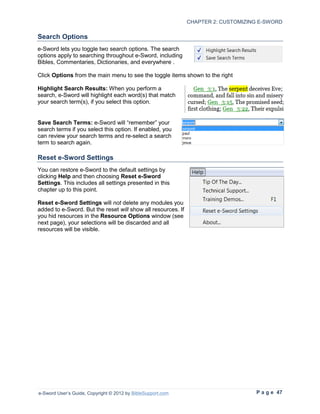 CHAPTER 2: CUSTOMIZING E-SWORD

Search Options
e-Sword lets you toggle two search options. The search
options apply to searching throughout e-Sword, including
Bibles, Commentaries, Dictionaries, and everywhere .

Click Options from the main menu to see the toggle items shown to the right

Highlight Search Results: When you perform a
search, e-Sword will highlight each word(s) that match
your search term(s), if you select this option.


Save Search Terms: e-Sword will “remember” your
search terms if you select this option. If enabled, you
can review your search terms and re-select a search
term to search again.

Reset e-Sword Settings
You can restore e-Sword to the default settings by
clicking Help and then choosing Reset e-Sword
Settings. This includes all settings presented in this
chapter up to this point.

Reset e-Sword Settings will not delete any modules you
added to e-Sword. But the reset will show all resources. If
you hid resources in the Resource Options window (see
next page), your selections will be discarded and all
resources will be visible.




e-Sword User’s Guide, Copyright © 2012 by BibleSupport.com                         P a g e 47
 