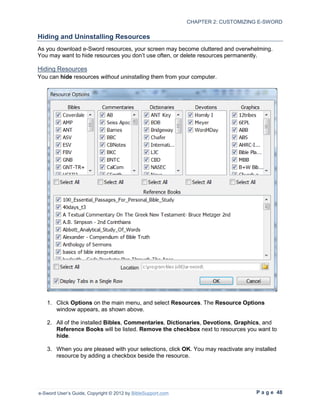 CHAPTER 2: CUSTOMIZING E-SWORD

Hiding and Uninstalling Resources
As you download e-Sword resources, your screen may become cluttered and overwhelming.
You may want to hide resources you don’t use often, or delete resources permanently.

Hiding Resources
You can hide resources without uninstalling them from your computer.




   1. Click Options on the main menu, and select Resources. The Resource Options
      window appears, as shown above.

   2. All of the installed Bibles, Commentaries, Dictionaries, Devotions, Graphics, and
      Reference Books will be listed. Remove the checkbox next to resources you want to
      hide.

   3. When you are pleased with your selections, click OK. You may reactivate any installed
      resource by adding a checkbox beside the resource.




e-Sword User’s Guide, Copyright © 2012 by BibleSupport.com                         P a g e 48
 