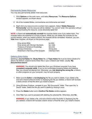 CHAPTER 2: CUSTOMIZING E-SWORD

Permanently Delete Resources
You may also permanently delete most resources.

   1. Click Options on the main menu, and select Resources. The Resource Options
      window appears, as shown above.

   2. All of the installed Bibles, commentaries and dictionaries are listed

   3. Right click any resource and a context menu appears. Select “Delete Resource
      Permanently” and the resource will be deleted. You cannot “undo” this operation without
      re-downloading the resource, so be absolutely sure first!

NOTE: e-Sword will automatically reinstall the modules below even if you delete them. The
modules below are essential to running e-Sword. While you can delete the modules for the
current session, when you restart e-Sword, the modules will be reinstalled. However, you can
hide these modules, as shown on the previous page.

          King James Bible                                   kjv.bblx
          King James with Strong’s Numbers                   kjv+.bblx
          Treasury of Scripture Knowledge                    tsk.cmtx
          Strong’s Dictionary                                strong.dctx
          Robertson’s Harmony of the Gospels                 robertson.harx


Deleting Editor Notes
Deleting a Journal Notes file, Study Notes file, or Topic Notes file must be done outside of e-
Sword. By default, e-Sword stores these files in your e-Sword user folder, usually “My
Documentse-sword”.

        WARNING: You should only delete files from your Windows computer if you have
        competent computer skills. If you’re not comfortable browsing folders and deleting
        files, you should not attempt this. Otherwise, you risk deleting the wrong file. e-Sword,
        or other programs on your computer, may not work properly.


   1. Make sure the Editor is not displaying the file you want to delete. If you delete a file,
      and exit e-Sword while the Editor is displaying the file you deleted, e-Sword will recreate
      a blank version of that file when you restart e-Sword.

   2. Using Windows Explorer, navigate to your “My Documents” folder. Then open the “e-
      Sword” folder. Select the file you want to delete by clicking it once.

   3. Press the Delete button and a Confirm File Delete window appears.

   4. Click Yes if you want to proceed with deleting the selected file. Otherwise, click No.

        WARNING: If you delete a file, and exit e-Sword while the Editor is displaying the file
        you deleted, e-Sword will recreate a blank version of that file when you restart e-Sword.




e-Sword User’s Guide, Copyright © 2012 by BibleSupport.com                              P a g e 49
 