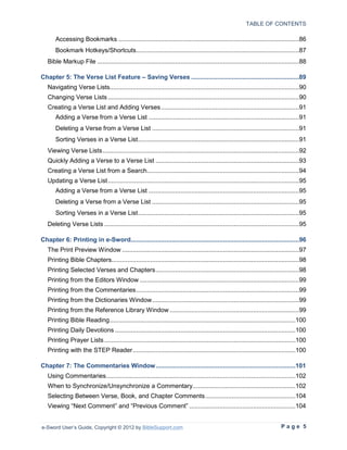 TABLE OF CONTENTS

       Accessing Bookmarks ......................................................................................................86
       Bookmark Hotkeys/Shortcuts ............................................................................................87
   Bible Markup File ..................................................................................................................88

Chapter 5: The Verse List Feature – Saving Verses .............................................................89
   Navigating Verse Lists...........................................................................................................90
   Changing Verse Lists ............................................................................................................90
   Creating a Verse List and Adding Verses ..............................................................................91
       Adding a Verse from a Verse List .....................................................................................91
       Deleting a Verse from a Verse List ...................................................................................91
       Sorting Verses in a Verse List ...........................................................................................91
   Viewing Verse Lists ...............................................................................................................92
   Quickly Adding a Verse to a Verse List .................................................................................93
   Creating a Verse List from a Search......................................................................................94
   Updating a Verse List ............................................................................................................95
       Adding a Verse from a Verse List .....................................................................................95
       Deleting a Verse from a Verse List ...................................................................................95
       Sorting Verses in a Verse List ...........................................................................................95
   Deleting Verse Lists ..............................................................................................................95

Chapter 6: Printing in e-Sword...............................................................................................96
   The Print Preview Window ....................................................................................................97
   Printing Bible Chapters..........................................................................................................98
   Printing Selected Verses and Chapters .................................................................................98
   Printing from the Editors Window ..........................................................................................99
   Printing from the Commentaries ............................................................................................99
   Printing from the Dictionaries Window ...................................................................................99
   Printing from the Reference Library Window .........................................................................99
   Printing Bible Reading .........................................................................................................100
   Printing Daily Devotions ......................................................................................................100
   Printing Prayer Lists ............................................................................................................100
   Printing with the STEP Reader ............................................................................................100

Chapter 7: The Commentaries Window ...............................................................................101
   Using Commentaries ...........................................................................................................102
   When to Synchronize/Unsynchronize a Commentary ..........................................................102
   Selecting Between Verse, Book, and Chapter Comments ...................................................104
   Viewing “Next Comment” and “Previous Comment” ............................................................104


e-Sword User’s Guide, Copyright © 2012 by BibleSupport.com                                                                  Page 5
 
