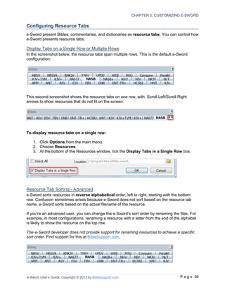 CHAPTER 2: CUSTOMIZING E-SWORD

Configuring Resource Tabs
e-Sword present Bibles, commentaries, and dictionaries as resource tabs. You can control how
e-Sword presents resource tabs.

Display Tabs on a Single Row or Multiple Rows
In the screenshot below, the resource tabs span multiple rows. This is the default e-Sword
configuration:




This second screenshot shows the resource tabs on one row, with Scroll Left/Scroll Right
arrows to show resources that do not fit on the screen:




To display resource tabs on a single row:

   1. Click Options from the main menu.
   2. Choose Resources.
   3. At the bottom of the Resources window, tick the Display Tabs in a Single Row box.




Resource Tab Sorting - Advanced
e-Sword sorts resources in reverse alphabetical order, left to right, starting with the bottom
row. Confusion sometimes arises because e-Sword does not sort based on the resource tab
name. e-Sword sorts based on the actual filename of the resource.

If you’re an advanced user, you can change the e-Sword’s sort order by renaming the files. For
example, in most configurations, renaming a resource with a letter from the end of the alphabet
is likely to show the resource on the top row.

The e-Sword developer does not provide support for renaming resources to achieve a specific
sort order. Find support for this at BibleSupport.com.




e-Sword User’s Guide, Copyright © 2012 by BibleSupport.com                             P a g e 50
 