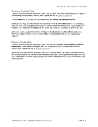 CHAPTER 2: CUSTOMIZING E-SWORD

Renaming Resource Tabs
This is a technical topic for advanced users. The e-Sword developer does not provide support
for renaming resource tabs. Instead, find support for this at BibleSupport.com.

You will not need to change the resource names for official e-Sword downloads.

However, you may find an unofficial resource that needs a different tab name. For example, a
resource may have a long tab name and you want to shorten the tab name. Occasionally, you
may find two unofficial downloads with the same tab name and you need to rename the tab.

Advanced users can download a free, third party database tool to edit unofficial resources.
BibleSupport.com hosts a tutorial explaining how to accomplish this and we also provide
support.


Resource Tab Conflicts
This is a technical topic for advanced users. This section does not apply to official e-Sword
downloads. The e-Sword developer does not provide support for resource tab conflicts.
Instead, find support for this at BibleSupport.com.

Resource tab conflicts arise when two resources have the same tab name. e-Sword resolves
this by showing only the first resource in the resource tabs. To display both resources, the tabs
must be renamed. Another way to resolve the conflict is to delete one of the resource files from
your hard drive.




e-Sword User’s Guide, Copyright © 2012 by BibleSupport.com                              P a g e 51
 