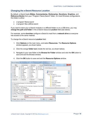 CHAPTER 2: CUSTOMIZING E-SWORD

Changing the e-Sword Resource Location
By default, e-Sword loads Bibles, Commentaries, Dictionaries, Devotions, Graphics, and
Reference Books from your “Program Filese-Sword” folder. On most Windows configurations
this folder is either:

   •    c:program filese-sword
   •    c:program files (x86)e-sword

If you want to store your e-Sword modules in a different folder or on a USB drive, you may
change the path and folder in the e-Sword resource Location field (see below).

For example, some churches configure e-Sword to read from a network drive so everyone
has access to the same material.

To change the e-Sword resource Location field:

   1. Click Options on the main menu, and select Resources. The Resource Options
      window appears, as shown below.

   2. Click the orange folder icon (inside the red box, as shown below).

   3. Navigate to your new folder in the Browse for Folder window and click the OK button to
      save and exit the Browse window.

   4. Click the OK button to save and exit the Resource Options window.




e-Sword User’s Guide, Copyright © 2012 by BibleSupport.com                           P a g e 52
 