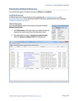 CHAPTER 2: CUSTOMIZING E-SWORD

Downloading Additional Resources
You will find two types of e-Sword resources: official and unofficial.

Unofficial Resources
Unofficial resources may be found on many websites like www.biblesupport.com and
www.doctordavet.com. If you download unofficial resources, please see the next subsection,
“Installing Unofficial Resources”.

Official Resources
You may add official e-Sword resources by using the e-Sword
Module Downloader.

   1. Click Download on the main menu and select the type of
      resource you want to add from the drop down menu.

   2. The downloader is setup to browse by resource type.
      Click the resource category tab that interests you.




e-Sword User’s Guide, Copyright © 2012 by BibleSupport.com                         P a g e 53
 