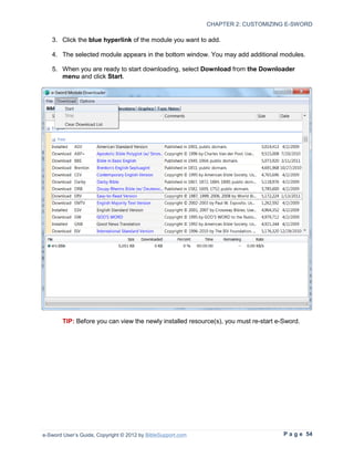 CHAPTER 2: CUSTOMIZING E-SWORD

   3. Click the blue hyperlink of the module you want to add.

   4. The selected module appears in the bottom window. You may add additional modules.

   5. When you are ready to start downloading, select Download from the Downloader
      menu and click Start.




        TIP: Before you can view the newly installed resource(s), you must re-start e-Sword.




e-Sword User’s Guide, Copyright © 2012 by BibleSupport.com                            P a g e 54
 