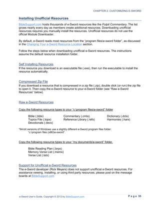 CHAPTER 2: CUSTOMIZING E-SWORD

Installing Unofficial Resources
BibleSupport.com hosts thousands of e-Sword resources like the Pulpit Commentary. The list
grows nearly every day as members create additional resources. Downloading unofficial
resources requires you manually install the resources. Unofficial resources do not use the
official Module Downloader.

By default, e-Sword reads most resources from the “program filese-sword folder”, as discussed
in the Changing Your e-Sword Resource Location section.

Follow the steps below when downloading unofficial e-Sword resources. The instructions
assume the default resource installation folder.


Self Installing Resources
If the resource you download is an executable file (.exe), then run the executable to install the
resource automatically.


Compressed Zip File
If you download a resource that is compressed in a zip file (.zip), double click (or run) the zip file
to open it. Then copy the e-Sword resource to your e-Sword folder (see “Raw e-Sword
Resources” below).


Raw e-Sword Resources

Copy the following resource types to your “c:program filese-sword” folder

        Bible (.bblx)                  Commentary (.cmtx)                     Dictionary (.dctx)
        Topics File (.topx)            Reference Library (.refx)              Harmonies (.harx)
        Devotionals (.devx)

*64-bit versions of Windows use a slightly different e-Sword program files folder:
         “c:program files (x86)e-sword”.


Copy the following resource types to your “my documentse-sword” folder.

        Bible Reading Plan (.brpx)
        Memory Verse List (.memx)
        Verse List (.lstx)


Support for Unofficial e-Sword Resources
The e-Sword developer (Rick Meyers) does not support unofficial e-Sword resources. For
assistance viewing, installing, or using third party resources, please post on the message
boards at BibleSupport.com




e-Sword User’s Guide, Copyright © 2012 by BibleSupport.com                                    P a g e 55
 