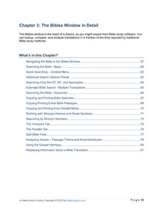 Chapter 3: The Bibles Window in Detail
The Bibles window is the heart of e-Sword, as you might expect from Bible study software. You
can lookup, compare, and analyze translations in a fraction of the time required by traditional
Bible study methods.



What’s in this Chapter?
     Navigating the Bible in the Bibles Window ........................................................................57
     Searching the Bible - Basic ...............................................................................................60
     Quick Searching – Context Menu .....................................................................................62
     Additional Search Options Wheel .....................................................................................63
     Searching Only the OT, NT, and Apocrypha .....................................................................64
     Extended Bible Search - Multiple Translations ..................................................................65
     Searching the Bible - Advanced ........................................................................................66
     Copying and Printing Bible Searches ................................................................................67
     Copying/Printing Entire Bible Passages ............................................................................69
     Copying and Printing from Parallel Mode ..........................................................................70
     Working with Strong's Hebrew and Greek Numbers .........................................................71
     Searching by Strong's Numbers .......................................................................................73
     The Compare Tab.............................................................................................................75
     The Parallel Tab ...............................................................................................................76
     Split Bible View .................................................................................................................77
     Analyzing Verses – Passage Theme and Word Distribution .............................................78
     Using the Gospel Harmony ...............................................................................................80
     Displaying Information about a Bible Translation ..............................................................81




e-Sword User’s Guide, Copyright © 2012 by BibleSupport.com                                                                P a g e 56
 
