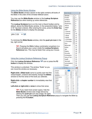 CHAPTER 3: THE BIBLES WINDOW IN DETAIL

Using the Bible Books Window
The Bible Books window (shown to the right) contains all books of
the Bible in the order of the Christian Biblical canon.

You may use the Bible Books window or the Lookup Scripture
Reference box when looking up verse references.

The Lookup Scripture box is on the main e-Sword toolbar and by
default, above the Bible Books window. In the screenshot below, “john
3:16” has been entered. After entering the verse, press the Enter key
for the Bibles window to display the passage.




To minimize the Bible Books window, click the push pin icon in the
top, right corner.

        TIP: Pressing the Ctrl-L hotkey combination anywhere in e-
        Sword will place your cursor inside the Lookup Scripture
        Reference box. This may be faster than using your mouse.




Using the Lookup Scripture Reference Popup
Click the Lookup Scripture Reference              icon or press the F2
button to display this window.

This window is undocked. The window “floats” so you
can move the window as necessary.

Right-click a Bible book name to quickly open the first
verse/chapter. e-Sword will instantly change the Bibles
window to the first verse of the book you selected.

Right-click a chapter number to immediately view that
chapter.

Left-click or right-click a verse to show that verse.

        TIP: If you need more screen space, hide the
        Bible Books window (see image above) by
        clicking the push pin icon (top image, far right).
        Then you can use the Lookup Scripture Reference popup to navigate the Bible by
        pressing the F2 button.




e-Sword User’s Guide, Copyright © 2012 by BibleSupport.com                                P a g e 58
 
