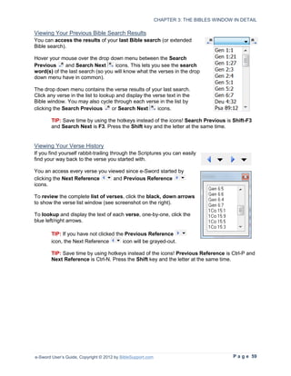 CHAPTER 3: THE BIBLES WINDOW IN DETAIL

Viewing Your Previous Bible Search Results
You can access the results of your last Bible search (or extended
Bible search).

Hover your mouse over the drop down menu between the Search
Previous     and Search Next       icons. This lets you see the search
word(s) of the last search (so you will know what the verses in the drop
down menu have in common).

The drop down menu contains the verse results of your last search.
Click any verse in the list to lookup and display the verse text in the
Bible window. You may also cycle through each verse in the list by
clicking the Search Previous        or Search Next      icons.

        TIP: Save time by using the hotkeys instead of the icons! Search Previous is Shift-F3
        and Search Next is F3. Press the Shift key and the letter at the same time.


Viewing Your Verse History
If you find yourself rabbit-trailing through the Scriptures you can easily
find your way back to the verse you started with.

You an access every verse you viewed since e-Sword started by
clicking the Next Reference     and Previous Reference
icons.

To review the complete list of verses, click the black, down arrows
to show the verse list window (see screenshot on the right).

To lookup and display the text of each verse, one-by-one, click the
blue left/right arrows.

        TIP: If you have not clicked the Previous Reference
        icon, the Next Reference        icon will be grayed-out.

        TIP: Save time by using hotkeys instead of the icons! Previous Reference is Ctrl-P and
        Next Reference is Ctrl-N. Press the Shift key and the letter at the same time.




e-Sword User’s Guide, Copyright © 2012 by BibleSupport.com                                P a g e 59
 