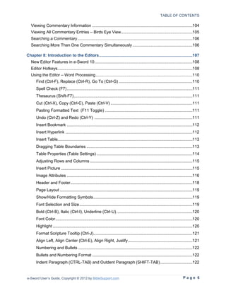 TABLE OF CONTENTS

   Viewing Commentary Information .......................................................................................104
   Viewing All Commentary Entries – Birds Eye View..............................................................105
   Searching a Commentary....................................................................................................106
   Searching More Than One Commentary Simultaneously ....................................................106

Chapter 8: Introduction to the Editors .................................................................................107
   New Editor Features in e-Sword 10 .....................................................................................108
   Editor Hotkeys .....................................................................................................................108
   Using the Editor – Word Processing ....................................................................................110
       Find (Ctrl-F), Replace (Ctrl-R), Go To (Ctrl-G) ................................................................110
       Spell Check (F7) .............................................................................................................111
       Thesaurus (Shift-F7) .......................................................................................................111
       Cut (Ctrl-X), Copy (Ctrl-C), Paste (Ctrl-V) .......................................................................111
       Pasting Formatted Text (F11 Toggle) ............................................................................111
       Undo (Ctrl-Z) and Redo (Ctrl-Y) .....................................................................................111
       Insert Bookmark .............................................................................................................112
       Insert Hyperlink ..............................................................................................................112
       Insert Table.....................................................................................................................113
       Dragging Table Boundaries ............................................................................................113
       Table Properties (Table Settings) ...................................................................................114
       Adjusting Rows and Columns .........................................................................................115
       Insert Picture ..................................................................................................................115
       Image Attributes .............................................................................................................116
       Header and Footer..........................................................................................................118
       Page Layout ...................................................................................................................119
       Show/Hide Formatting Symbols ......................................................................................119
       Font Selection and Size ..................................................................................................119
       Bold (Ctrl-B), Italic (Ctrl-I), Underline (Ctrl-U) ..................................................................120
       Font Color .......................................................................................................................120
       Highlight .........................................................................................................................120
       Format Scripture Tooltip (Ctrl-J)......................................................................................121
       Align Left, Align Center (Ctrl-E), Align Right, Justify ........................................................121
       Numbering and Bullets ...................................................................................................122
       Bullets and Numbering Format .......................................................................................122
       Indent Paragraph (CTRL-TAB) and Outdent Paragraph (SHIFT-TAB) ............................122


e-Sword User’s Guide, Copyright © 2012 by BibleSupport.com                                                                     Page 6
 