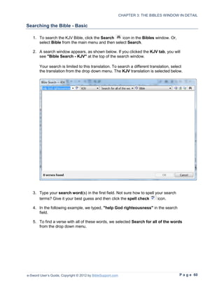 CHAPTER 3: THE BIBLES WINDOW IN DETAIL

Searching the Bible - Basic

   1. To search the KJV Bible, click the Search    icon in the Bibles window. Or,
      select Bible from the main menu and then select Search.

   2. A search window appears, as shown below. If you clicked the KJV tab, you will
      see "Bible Search - KJV" at the top of the search window.

        Your search is limited to this translation. To search a different translation, select
        the translation from the drop down menu. The KJV translation is selected below.




   3. Type your search word(s) in the first field. Not sure how to spell your search
      terms? Give it your best guess and then click the spell check       icon.

   4. In the following example, we typed, "help God righteousness" in the search
      field.

   5. To find a verse with all of these words, we selected Search for all of the words
      from the drop down menu.




e-Sword User’s Guide, Copyright © 2012 by BibleSupport.com                                 P a g e 60
 