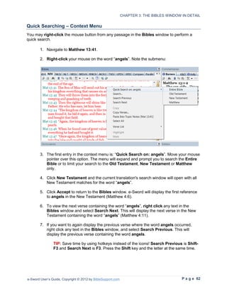 CHAPTER 3: THE BIBLES WINDOW IN DETAIL

Quick Searching – Context Menu
You may right-click the mouse button from any passage in the Bibles window to perform a
quick search.

        1. Navigate to Matthew 13:41.

        2. Right-click your mouse on the word “angels”. Note the submenu:




        3. The first entry in the context menu is: “Quick Search on: angels”. Move your mouse
           pointer over this option. The menu will expand and prompt you to search the Entire
           Bible or to limit your search to the Old Testament, New Testament or Matthew
           only.

        4. Click New Testament and the current translation's search window will open with all
           New Testament matches for the word “angels”.

        5. Click Accept to return to the Bibles window. e-Sword will display the first reference
           to angels in the New Testament (Matthew 4:6).

        6. To view the next verse containing the word “angels”, right click any text in the
           Bibles window and select Search Next. This will display the next verse in the New
           Testament containing the word “angels” (Matthew 4:11).

        7. If you want to again display the previous verse where the word angels occurred,
           right click any text in the Bibles window, and select Search Previous. This will
           display the previous verse containing the word angels.

                TIP: Save time by using hotkeys instead of the icons! Search Previous is Shift-
                F3 and Search Next is F3. Press the Shift key and the letter at the same time.




e-Sword User’s Guide, Copyright © 2012 by BibleSupport.com                                P a g e 62
 