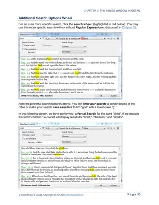 CHAPTER 3: THE BIBLES WINDOW IN DETAIL

Additional Search Options Wheel
For an even more specific search, click the search wheel, (highlighted in red below). You may
use this more specific search with or without Regular Expressions, discussed in Chapter 22.




Note the powerful search features above. You can limit your search to certain books of the
Bible or make your search case sensitive to find “god” with a lower-case “g”.

In the following screen, we have performed a Partial Search for the word "child". If we exclude
the word "children," e-Sword will display results for "child," "childless," and "child's".




e-Sword User’s Guide, Copyright © 2012 by BibleSupport.com                                P a g e 63
 