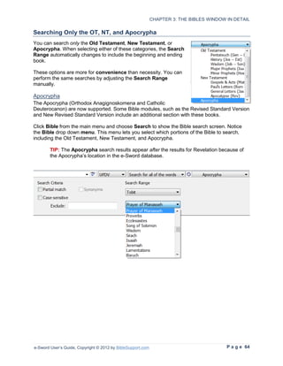 CHAPTER 3: THE BIBLES WINDOW IN DETAIL

Searching Only the OT, NT, and Apocrypha
You can search only the Old Testament, New Testament, or
Apocrypha. When selecting either of these categories, the Search
Range automatically changes to include the beginning and ending
book.

These options are more for convenience than necessity. You can
perform the same searches by adjusting the Search Range
manually.

Apocrypha
The Apocrypha (Orthodox Anagignoskomena and Catholic
Deuterocanon) are now supported. Some Bible modules, such as the Revised Standard Version
and New Revised Standard Version include an additional section with these books.

Click Bible from the main menu and choose Search to show the Bible search screen. Notice
the Bible drop down menu. This menu lets you select which portions of the Bible to search,
including the Old Testament, New Testament, and Apocrypha.

        TIP: The Apocrypha search results appear after the results for Revelation because of
        the Apocrypha’s location in the e-Sword database.




e-Sword User’s Guide, Copyright © 2012 by BibleSupport.com                                P a g e 64
 
