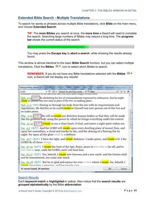 CHAPTER 3: THE BIBLES WINDOW IN DETAIL

Extended Bible Search - Multiple Translations
To search for words or phrases across multiple Bible translations, click Bible on the main menu,
and choose Extended Search.

        TIP: The more Bibles you search at once, the more time e-Sword will need to complete
        the search. Searching large numbers of Bibles may require a long time. The progress
        bar shows the current status of the search.



        You may press the Escape key to abort a search, while showing the results already
        found.

This window is almost identical to the basic Bible Search function, but you can select multiple
translations. Click the Bibles       icon to select which Bibles to search.

        REMEMBER: If you do not have any Bible translations selected with the Bibles
        icon, e-Sword will not display any results!




Search Results
Each keyword match is highlighted in yellow. Also notice that the search results are
grouped alphabetically by the Bible abbreviation.

e-Sword User’s Guide, Copyright © 2012 by BibleSupport.com                                P a g e 65
 