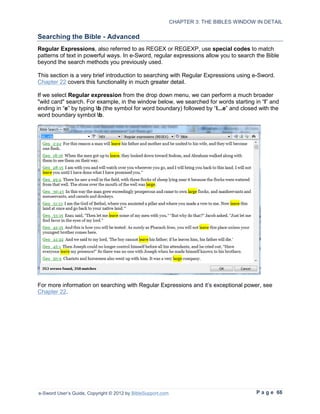 CHAPTER 3: THE BIBLES WINDOW IN DETAIL

Searching the Bible - Advanced
Regular Expressions, also referred to as REGEX or REGEXP, use special codes to match
patterns of text in powerful ways. In e-Sword, regular expressions allow you to search the Bible
beyond the search methods you previously used.

This section is a very brief introduction to searching with Regular Expressions using e-Sword.
Chapter 22 covers this functionality in much greater detail.

If we select Regular expression from the drop down menu, we can perform a much broader
"wild card" search. For example, in the window below, we searched for words starting in “l” and
ending in “e” by typing b (the symbol for word boundary) followed by “l...e” and closed with the
word boundary symbol b.




For more information on searching with Regular Expressions and it’s exceptional power, see
Chapter 22.




e-Sword User’s Guide, Copyright © 2012 by BibleSupport.com                                P a g e 66
 