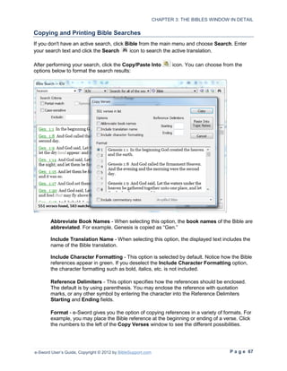 CHAPTER 3: THE BIBLES WINDOW IN DETAIL

Copying and Printing Bible Searches
If you don't have an active search, click Bible from the main menu and choose Search. Enter
your search text and click the Search       icon to search the active translation.

After performing your search, click the Copy/Paste Into             icon. You can choose from the
options below to format the search results:




        Abbreviate Book Names - When selecting this option, the book names of the Bible are
        abbreviated. For example, Genesis is copied as “Gen.”

        Include Translation Name - When selecting this option, the displayed text includes the
        name of the Bible translation.

        Include Character Formatting - This option is selected by default. Notice how the Bible
        references appear in green. If you deselect the Include Character Formatting option,
        the character formatting such as bold, italics, etc. is not included.

        Reference Delimiters - This option specifies how the references should be enclosed.
        The default is by using parenthesis. You may enclose the reference with quotation
        marks, or any other symbol by entering the character into the Reference Delimiters
        Starting and Ending fields.

        Format - e-Sword gives you the option of copying references in a variety of formats. For
        example, you may place the Bible reference at the beginning or ending of a verse. Click
        the numbers to the left of the Copy Verses window to see the different possibilities.




e-Sword User’s Guide, Copyright © 2012 by BibleSupport.com                                 P a g e 67
 