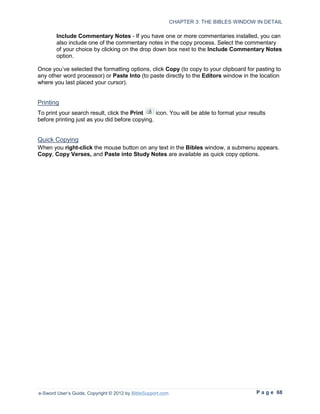 CHAPTER 3: THE BIBLES WINDOW IN DETAIL

        Include Commentary Notes - If you have one or more commentaries installed, you can
        also include one of the commentary notes in the copy process. Select the commentary
        of your choice by clicking on the drop down box next to the Include Commentary Notes
        option.

Once you’ve selected the formatting options, click Copy (to copy to your clipboard for pasting to
any other word processor) or Paste Into (to paste directly to the Editors window in the location
where you last placed your cursor).


Printing
To print your search result, click the Print    icon. You will be able to format your results
before printing just as you did before copying.


Quick Copying
When you right-click the mouse button on any text in the Bibles window, a submenu appears.
Copy, Copy Verses, and Paste into Study Notes are available as quick copy options.




e-Sword User’s Guide, Copyright © 2012 by BibleSupport.com                                P a g e 68
 