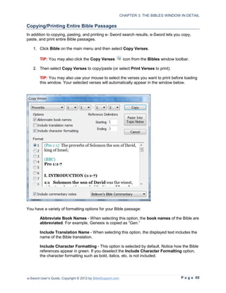 CHAPTER 3: THE BIBLES WINDOW IN DETAIL

Copying/Printing Entire Bible Passages
In addition to copying, pasting, and printing e- Sword search results, e-Sword lets you copy,
paste, and print entire Bible passages.

   1. Click Bible on the main menu and then select Copy Verses.

        TIP: You may also click the Copy Verses               icon from the Bibles window toolbar.

   2. Then select Copy Verses to copy/paste (or select Print Verses to print).

        TIP: You may also use your mouse to select the verses you want to print before loading
        this window. Your selected verses will automatically appear in the window below.




You have a variety of formatting options for your Bible passage:

        Abbreviate Book Names - When selecting this option, the book names of the Bible are
        abbreviated. For example, Genesis is copied as “Gen.”

        Include Translation Name - When selecting this option, the displayed text includes the
        name of the Bible translation.

        Include Character Formatting - This option is selected by default. Notice how the Bible
        references appear in green. If you deselect the Include Character Formatting option,
        the character formatting such as bold, italics, etc. is not included.




e-Sword User’s Guide, Copyright © 2012 by BibleSupport.com                                   P a g e 69
 