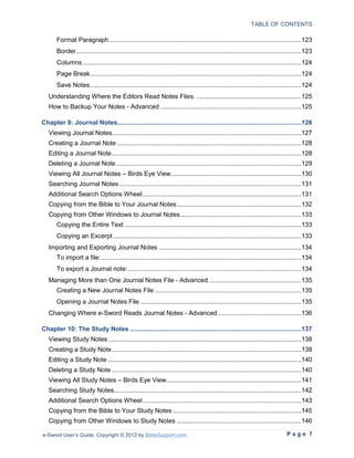 TABLE OF CONTENTS

       Format Paragraph...........................................................................................................123
       Border.............................................................................................................................123
       Columns .........................................................................................................................124
       Page Break .....................................................................................................................124
       Save Notes .....................................................................................................................124
   Understanding Where the Editors Read Notes Files. ..........................................................125
   How to Backup Your Notes - Advanced ..............................................................................125

Chapter 9: Journal Notes......................................................................................................126
   Viewing Journal Notes.........................................................................................................127
   Creating a Journal Note ......................................................................................................128
   Editing a Journal Note .........................................................................................................128
   Deleting a Journal Note .......................................................................................................129
   Viewing All Journal Notes – Birds Eye View ........................................................................130
   Searching Journal Notes .....................................................................................................131
   Additional Search Options Wheel ........................................................................................131
   Copying from the Bible to Your Journal Notes .....................................................................132
   Copying from Other Windows to Journal Notes ...................................................................133
       Copying the Entire Text ..................................................................................................133
       Copying an Excerpt ........................................................................................................133
   Importing and Exporting Journal Notes ...............................................................................134
       To import a file: ...............................................................................................................134
       To export a Journal note: ................................................................................................134
   Managing More than One Journal Notes File - Advanced ...................................................135
       Creating a New Journal Notes File .................................................................................135
       Opening a Journal Notes File .........................................................................................135
   Changing Where e-Sword Reads Journal Notes - Advanced ..............................................136

Chapter 10: The Study Notes ...............................................................................................137
   Viewing Study Notes ...........................................................................................................138
   Creating a Study Note .........................................................................................................138
   Editing a Study Note ...........................................................................................................140
   Deleting a Study Note .........................................................................................................140
   Viewing All Study Notes – Birds Eye View...........................................................................141
   Searching Study Notes........................................................................................................142
   Additional Search Options Wheel ........................................................................................143
   Copying from the Bible to Your Study Notes .......................................................................145
   Copying from Other Windows to Study Notes .....................................................................146

e-Sword User’s Guide, Copyright © 2012 by BibleSupport.com                                                                     Page 7
 
