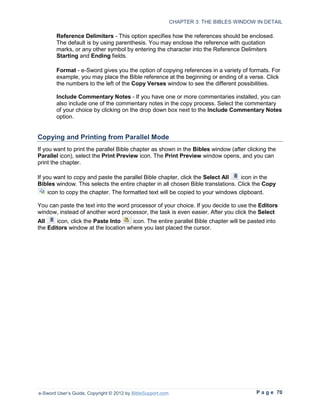 CHAPTER 3: THE BIBLES WINDOW IN DETAIL

        Reference Delimiters - This option specifies how the references should be enclosed.
        The default is by using parenthesis. You may enclose the reference with quotation
        marks, or any other symbol by entering the character into the Reference Delimiters
        Starting and Ending fields.

        Format - e-Sword gives you the option of copying references in a variety of formats. For
        example, you may place the Bible reference at the beginning or ending of a verse. Click
        the numbers to the left of the Copy Verses window to see the different possibilities.

        Include Commentary Notes - If you have one or more commentaries installed, you can
        also include one of the commentary notes in the copy process. Select the commentary
        of your choice by clicking on the drop down box next to the Include Commentary Notes
        option.


Copying and Printing from Parallel Mode
If you want to print the parallel Bible chapter as shown in the Bibles window (after clicking the
Parallel icon), select the Print Preview icon. The Print Preview window opens, and you can
print the chapter.

If you want to copy and paste the parallel Bible chapter, click the Select All    icon in the
Bibles window. This selects the entire chapter in all chosen Bible translations. Click the Copy
     icon to copy the chapter. The formatted text will be copied to your windows clipboard.

You can paste the text into the word processor of your choice. If you decide to use the Editors
window, instead of another word processor, the task is even easier. After you click the Select
All    icon, click the Paste Into    icon. The entire parallel Bible chapter will be pasted into
the Editors window at the location where you last placed the cursor.




e-Sword User’s Guide, Copyright © 2012 by BibleSupport.com                                P a g e 70
 