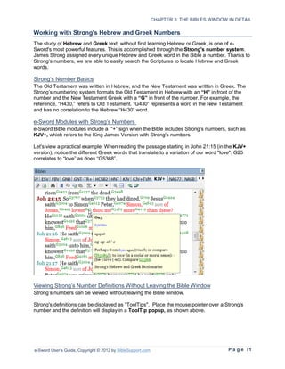 CHAPTER 3: THE BIBLES WINDOW IN DETAIL

Working with Strong's Hebrew and Greek Numbers
The study of Hebrew and Greek text, without first learning Hebrew or Greek, is one of e-
Sword's most powerful features. This is accomplished through the Strong's number system.
James Strong assigned every unique Hebrew and Greek word in the Bible a number. Thanks to
Strong’s numbers, we are able to easily search the Scriptures to locate Hebrew and Greek
words.

Strong’s Number Basics
The Old Testament was written in Hebrew, and the New Testament was written in Greek. The
Strong’s numbering system formats the Old Testament in Hebrew with an “H” in front of the
number and the New Testament Greek with a “G” in front of the number. For example, the
reference, “H430,” refers to Old Testament. “G430” represents a word in the New Testament
and has no correlation to the Hebrew “H430” word.

e-Sword Modules with Strong’s Numbers
e-Sword Bible modules include a “+” sign when the Bible includes Strong’s numbers, such as
KJV+, which refers to the King James Version with Strong's numbers.

Let's view a practical example. When reading the passage starting in John 21:15 (in the KJV+
version), notice the different Greek words that translate to a variation of our word "love". G25
correlates to “love” as does “G5368”.




Viewing Strong’s Number Definitions Without Leaving the Bible Window
Strong’s numbers can be viewed without leaving the Bible window.

Strong's definitions can be displayed as "ToolTips". Place the mouse pointer over a Strong's
number and the definition will display in a ToolTip popup, as shown above.




e-Sword User’s Guide, Copyright © 2012 by BibleSupport.com                                P a g e 71
 