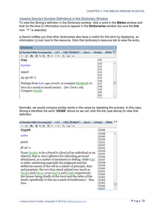 CHAPTER 3: THE BIBLES WINDOW IN DETAIL

Viewing Strong’s Number Definitions in the Dictionary Window
To view the Strong's definition in the Dictionary window, click a word in the Bibles window and
look for the blue (i) information icons to appear in the Dictionaries window (be sure the link
icon      is selected).

e-Sword notifies you that other dictionaries also have a match for this term by displaying an
information (i) icon next to the resource. Click that dictionary’s resource tab to view the entry.




Normally, we would compare similar words in the verse by repeating the process. In this case,
Strong’s identifies the word “G5368” above so we can click the link (see above) to view that
definition:




e-Sword User’s Guide, Copyright © 2012 by BibleSupport.com                                P a g e 72
 