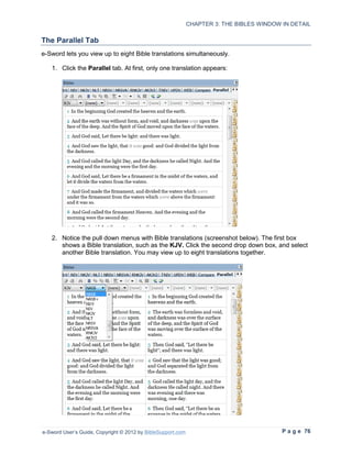 CHAPTER 3: THE BIBLES WINDOW IN DETAIL

The Parallel Tab
e-Sword lets you view up to eight Bible translations simultaneously.

   1. Click the Parallel tab. At first, only one translation appears:




   2. Notice the pull down menus with Bible translations (screenshot below). The first box
      shows a Bible translation, such as the KJV. Click the second drop down box, and select
      another Bible translation. You may view up to eight translations together.




e-Sword User’s Guide, Copyright © 2012 by BibleSupport.com                                P a g e 76
 