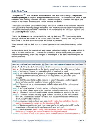 CHAPTER 3: THE BIBLES WINDOW IN DETAIL

Split Bible View

The Split icon      is on the Bible window toolbar. The Split feature lets you display two
different passages of scripture independently of each other. The Bibles window splits in two
sections, both showing a different passage. You can navigate to a different passage in one
section of the screen, while the other section remains anchored.

This is very useful when you want to display a passage in one half of the screen for reference
while you study a different passage in the other half. Another example is sometimes the New
Testament will reference the Old Testament. If you want to study the passages together you
can use the Split Bible feature.

To split the Bibles window into two sections, click the Split icon . The currently active
passage becomes "anchored" in the bottom pane of the view. You may then navigate to any
other place in the Bible and the top pane will change accordingly.

When finished, click the Split icon to a “raised” position to return the Bible view to a unified
view.

In the example below, we selected the King James Version and we split the Bibles window at
John 3. We then selected the LITV Bible and Matthew 3. Notice how both sections can be
scrolled independently. Even if we navigate to another part of the Bible, the bottom pane will
remain anchored.




e-Sword User’s Guide, Copyright © 2012 by BibleSupport.com                                 P a g e 77
 