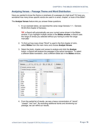 CHAPTER 3: THE BIBLES WINDOW IN DETAIL

Analyzing Verses – Passage Theme and Word Distribution
Have you wanted to know the theme or emphasis of a passage at a high level? Or have you
wondered how many times specific words are used in a verse, chapter, or book of the Bible?

The Analyze Verses feature lets you answer these questions.

         1. In our example below, we searched the verse range Genesis 1:1 – Genesis
            50:26 (first chapter of Genesis).

             TIP: e-Sword will automatically use your current verse shown in the Bibles
             window. If you highlight multiple verses in the Bibles window, e-Sword uses
             the range of verses you selected without you having to enter the range
             manually!

         2. To find out how many times "Word" is used in the first chapter of John,
            select Bibles from the main menu and choose Analyze Verses.

         3. Select the book, chapter and verses to analyze and click the Analyze
            button. e-Sword will analyze the passage in the active translation. To select
            a different Bible translation, click a different Bible tab in the Bibles window.




         4. From the partial list of results, we see a heavy concentration of “Jacob”,
            “Joseph”, and “son”. By excluding additional words and shortening our
            passage, we can refine our results.




e-Sword User’s Guide, Copyright © 2012 by BibleSupport.com                                P a g e 78
 