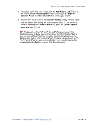 CHAPTER 3: THE BIBLES WINDOW IN DETAIL


         5. To exclude words from your search, click the Add Word to List  icon at
            the bottom of the Common Words location box. Be sure the Exclude
            Common Words checkbox is ticked before running your search.

         6. You may also move words to the Common Words panel by selecting words
             from the list and then clicking the blue directional arrow . To remove a
             common word from the Common Words list, press the Delete Selected
             Word from List         icon.

            TIP: Words such as "the", "of" "and", "in" and "to" are numerous in the
            English language and you may want to exclude them from the list. "But" is
            also common, although “but” has important theological implications in the
            Epistles. Use caution when excluding “but”. Personal pronouns such as "I",
            "you", "we" and "us" are also common, but they may be quite important to
            any passage in the Epistles because they show emphasis.




e-Sword User’s Guide, Copyright © 2012 by BibleSupport.com                                P a g e 79
 