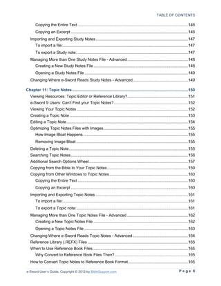 TABLE OF CONTENTS

       Copying the Entire Text ..................................................................................................146
       Copying an Excerpt ........................................................................................................146
   Importing and Exporting Study Notes ..................................................................................147
       To import a file: ...............................................................................................................147
       To export a Study note: ..................................................................................................147
   Managing More than One Study Notes File - Advanced ......................................................148
       Creating a New Study Notes File ....................................................................................148
       Opening a Study Notes File ............................................................................................149
   Changing Where e-Sword Reads Study Notes - Advanced .................................................149

Chapter 11: Topic Notes .......................................................................................................150
   Viewing Resources: Topic Editor or Reference Library?......................................................151
   e-Sword 9 Users: Can’t Find your Topic Notes? ..................................................................152
   Viewing Your Topic Notes ...................................................................................................152
   Creating a Topic Note .........................................................................................................153
   Editing a Topic Note ............................................................................................................154
   Optimizing Topic Notes Files with Images ...........................................................................155
       How Image Bloat Happens .............................................................................................155
       Removing Image Bloat ...................................................................................................155
   Deleting a Topic Note ..........................................................................................................155
   Searching Topic Notes ........................................................................................................156
   Additional Search Options Wheel ........................................................................................157
   Copying from the Bible to Your Topic Notes ........................................................................159
   Copying from Other Windows to Topic Notes ......................................................................160
       Copying the Entire Text ..................................................................................................160
       Copying an Excerpt ........................................................................................................160
   Importing and Exporting Topic Notes ..................................................................................161
       To import a file: ...............................................................................................................161
       To export a Topic note: ...................................................................................................161
   Managing More than One Topic Notes File - Advanced ......................................................162
       Creating a New Topic Notes File ....................................................................................162
       Opening a Topic Notes File ............................................................................................163
   Changing Where e-Sword Reads Topic Notes - Advanced .................................................164
   Reference Library (.REFX) Files .........................................................................................165
   When to Use Reference Book Files.....................................................................................165
       Why Convert to Reference Book Files Then? .................................................................165
   How to Convert Topic Notes to Reference Book Format .....................................................165

e-Sword User’s Guide, Copyright © 2012 by BibleSupport.com                                                                   Page 8
 